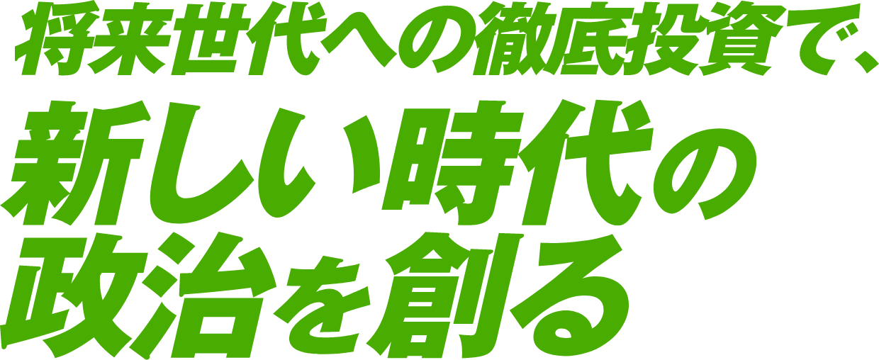 将来世代への徹底投資で、新しい時代の政治を創る。