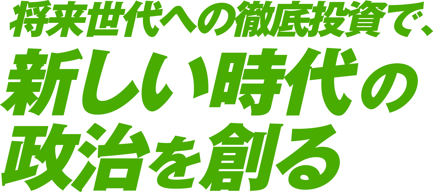 将来世代への徹底投資で、新しい時代の政治を創る。